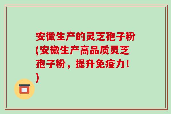 安微生产的灵芝孢子粉(安徽生产高品质灵芝孢子粉,提升免疫力!)