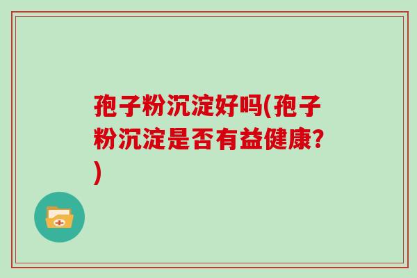 孢子粉沉淀好吗(孢子粉沉淀是否有益健康?)
