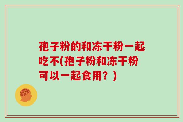 孢子粉的和冻干粉一起吃不(孢子粉和冻干粉可以一起食用?)