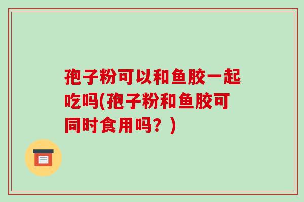 孢子粉可以和鱼胶一起吃吗(孢子粉和鱼胶可同时食用吗？)