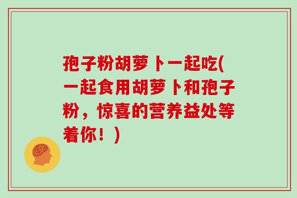 孢子粉胡萝卜一起吃(一起食用胡萝卜和孢子粉，惊喜的营养益处等着你！)