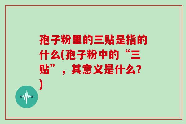 孢子粉里的三贴是指的什么(孢子粉中的“三贴”，其意义是什么？)