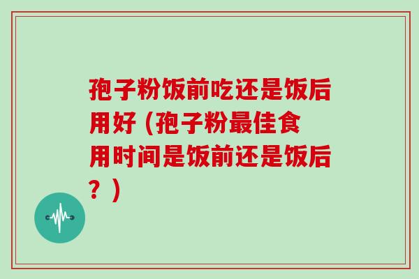 孢子粉饭前吃还是饭后用好 (孢子粉最佳食用时间是饭前还是饭后?)
