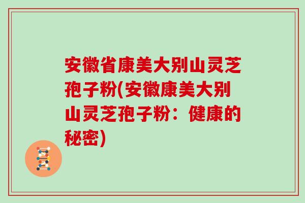 安徽省康美大别山灵芝孢子粉(安徽康美大别山灵芝孢子粉:健康的秘密)