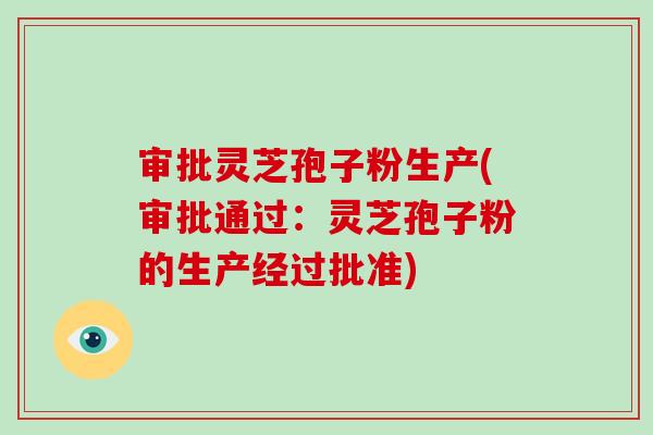 审批灵芝孢子粉生产(审批通过:灵芝孢子粉的生产经过批准)