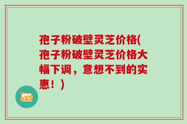 孢子粉破壁灵芝价格(孢子粉破壁灵芝价格大幅下调,意想不到的实惠!)
