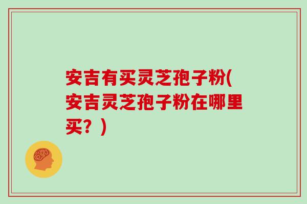 安吉有买灵芝孢子粉(安吉灵芝孢子粉在哪里买?)