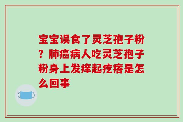 宝宝误食了灵芝孢子粉?肺癌病人吃灵芝孢子粉身上发痒起疙瘩是怎么回事