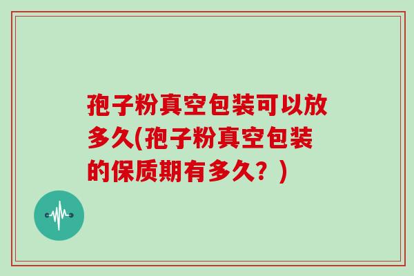 孢子粉真空包装可以放多久(孢子粉真空包装的保质期有多久?)