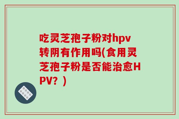 吃灵芝孢子粉对hpv转阴有作用吗(食用灵芝孢子粉是否能治愈HPV?)
