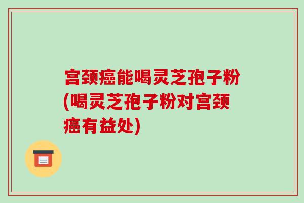 宫颈癌能喝灵芝孢子粉(喝灵芝孢子粉对宫颈癌有益处)