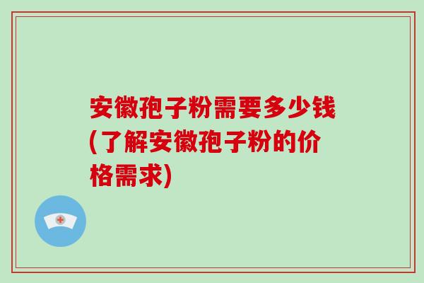 安徽孢子粉需要多少钱(了解安徽孢子粉的价格需求)