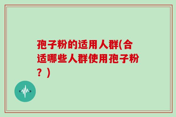 孢子粉的适用人群(合适哪些人群使用孢子粉？)