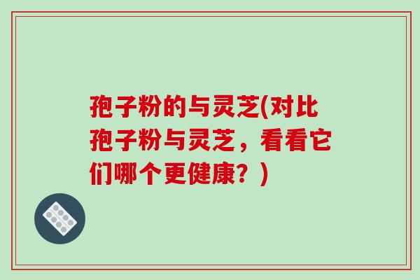 孢子粉的与灵芝(对比孢子粉与灵芝,看看它们哪个更健康?)