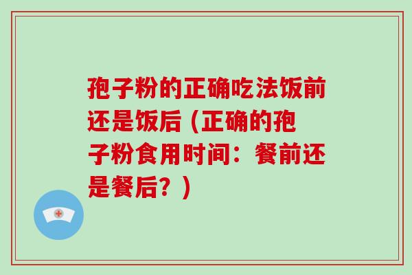 孢子粉的正确吃法饭前还是饭后 (正确的孢子粉食用时间：餐前还是餐后？)