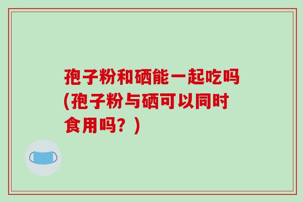 孢子粉和硒能一起吃吗(孢子粉与硒可以同时食用吗?)