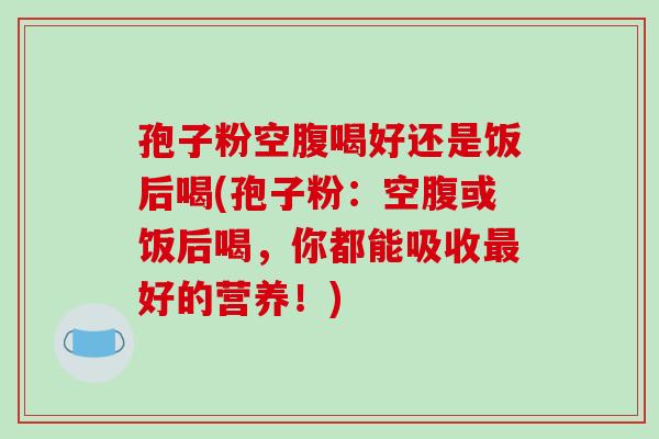 孢子粉空腹喝好还是饭后喝(孢子粉:空腹或饭后喝,你都能吸收最好的营养!)