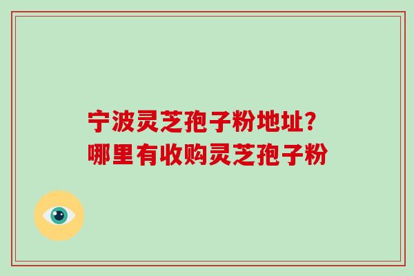 宁波灵芝孢子粉地址?哪里有收购灵芝孢子粉