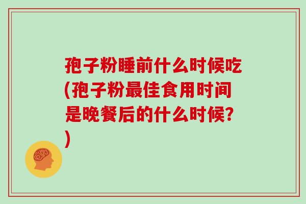孢子粉睡前什么时候吃(孢子粉最佳食用时间是晚餐后的什么时候?)
