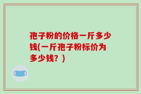 孢子粉的价格一斤多少钱(一斤孢子粉标价为多少钱?)