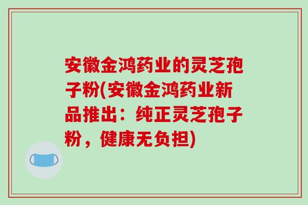 安徽金鸿药业的灵芝孢子粉(安徽金鸿药业新品推出：纯正灵芝孢子粉，健康无负担)