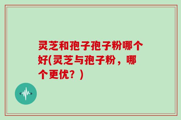 灵芝和孢子孢子粉哪个好(灵芝与孢子粉,哪个更优?)
