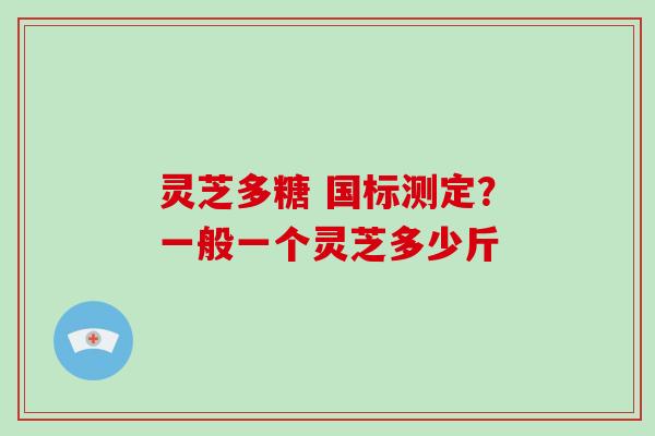灵芝多糖 国标测定?一般一个灵芝多少斤