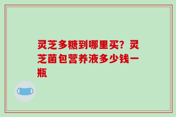 灵芝多糖到哪里买?灵芝菌包营养液多少钱一瓶
