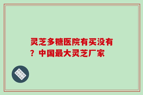 灵芝多糖医院有买没有?中国最大灵芝厂家