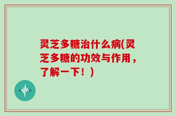 灵芝多糖治什么病(灵芝多糖的功效与作用,了解一下!)