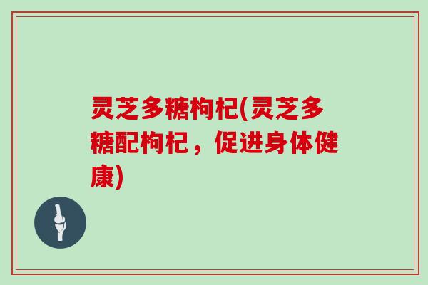 灵芝多糖枸杞(灵芝多糖配枸杞,促进身体健康)