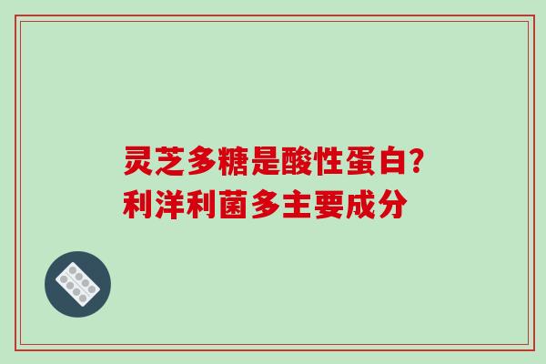 灵芝多糖是酸性蛋白？利洋利菌多主要成分