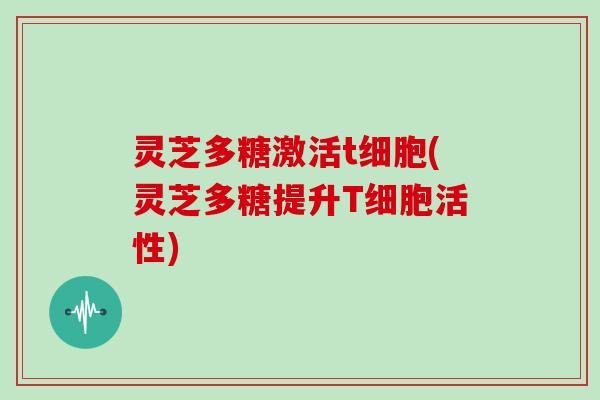 灵芝多糖激活t细胞(灵芝多糖提升T细胞活性)