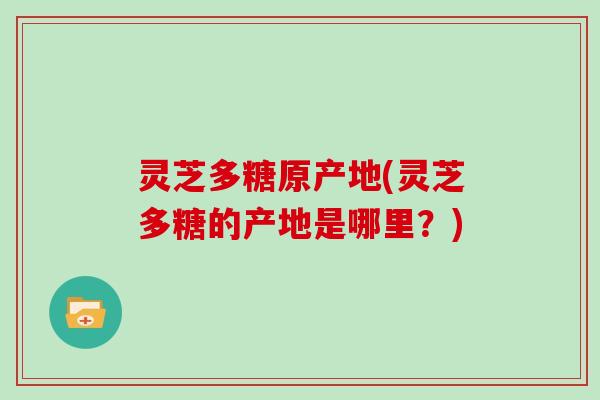 灵芝多糖原产地(灵芝多糖的产地是哪里?)