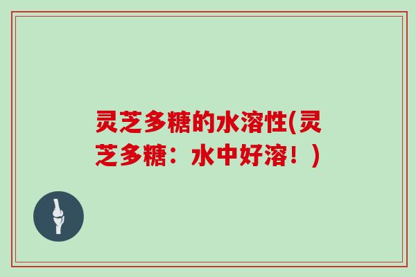 灵芝多糖的水溶性(灵芝多糖:水中好溶!)
