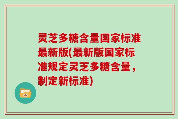 灵芝多糖含量国家标准最新版(最新版国家标准规定灵芝多糖含量,制定新标准)