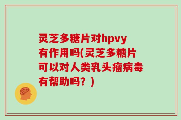 灵芝多糖片对hpvy有作用吗(灵芝多糖片可以对人类乳头瘤病毒有帮助吗?)