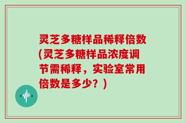 灵芝多糖样品稀释倍数(灵芝多糖样品浓度调节需稀释,实验室常用倍数是多少?)