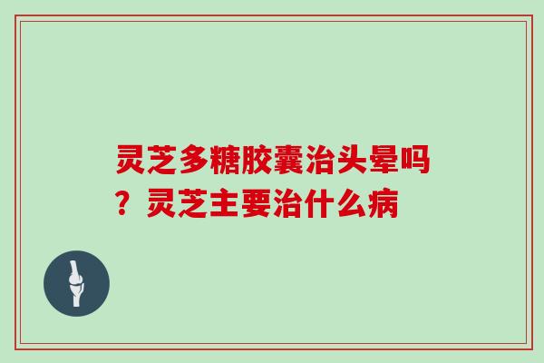 灵芝多糖胶囊治头晕吗?灵芝主要治什么病