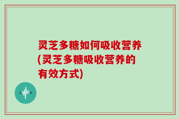灵芝多糖如何吸收营养(灵芝多糖吸收营养的有效方式)