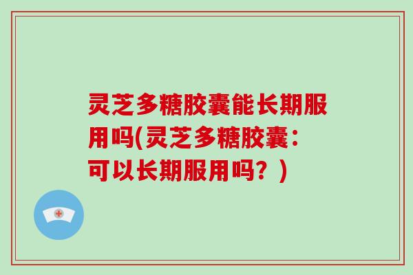 灵芝多糖胶囊能长期服用吗(灵芝多糖胶囊:可以长期服用吗?)