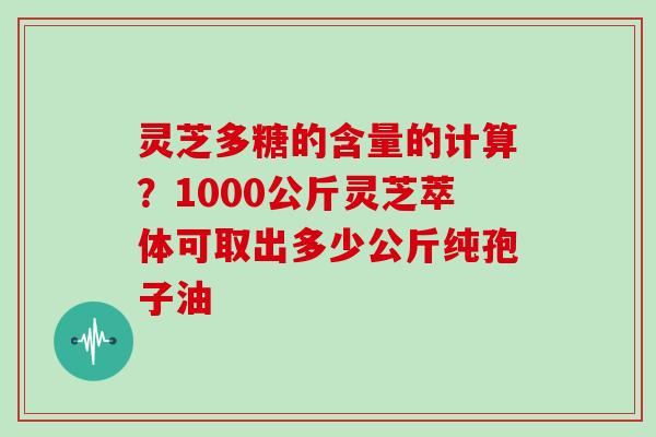 灵芝多糖的含量的计算?1000公斤灵芝萃体可取出多少公斤纯孢子油
