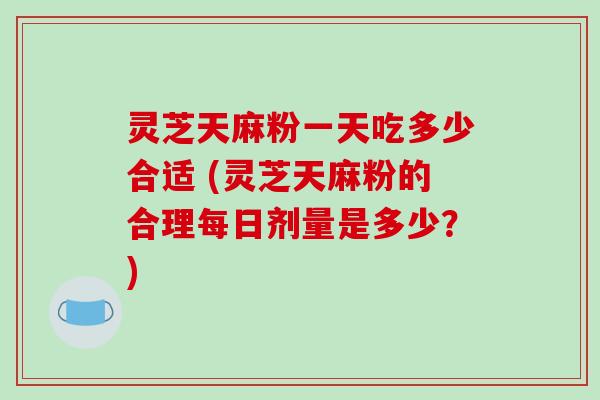 灵芝天麻粉一天吃多少合适 (灵芝天麻粉的合理每日剂量是多少？)