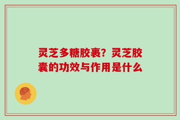 灵芝多糖胶裹？灵芝胶囊的功效与作用是什么