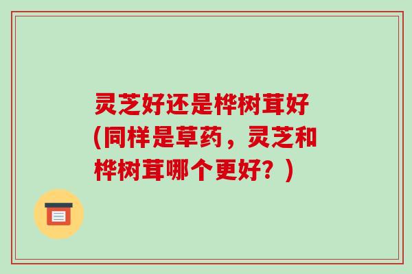 灵芝好还是桦树茸好 (同样是草药,灵芝和桦树茸哪个更好?)