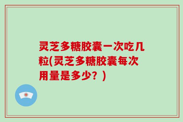 灵芝多糖胶囊一次吃几粒(灵芝多糖胶囊每次用量是多少?)