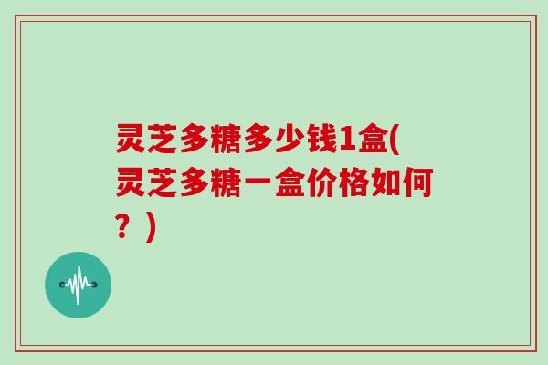 灵芝多糖多少钱1盒(灵芝多糖一盒价格如何？)