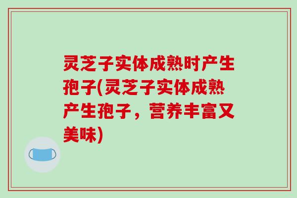 灵芝子实体成熟时产生孢子(灵芝子实体成熟产生孢子,营养丰富又美味)