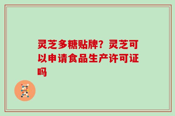 灵芝多糖贴牌？灵芝可以申请食品生产许可证吗