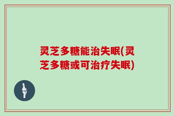 灵芝多糖能治失眠(灵芝多糖或可治疗失眠)